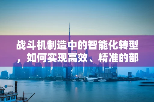 战斗机制造中的智能化转型，如何实现高效、精准的部件装配？