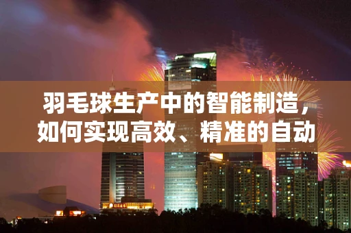 羽毛球生产中的智能制造，如何实现高效、精准的自动化生产？