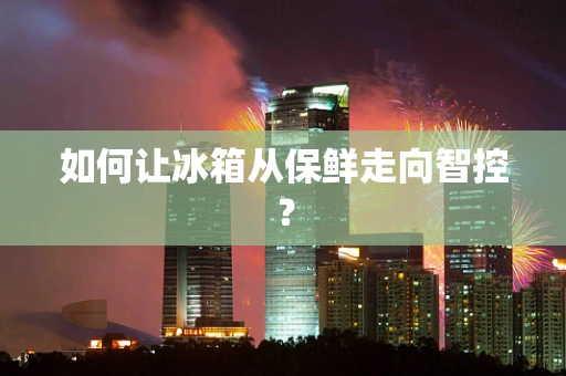 如何让冰箱从保鲜走向智控？