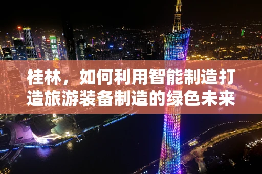 桂林，如何利用智能制造打造旅游装备制造的绿色未来？