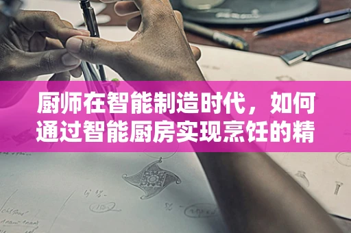 厨师在智能制造时代，如何通过智能厨房实现烹饪的精准定制？