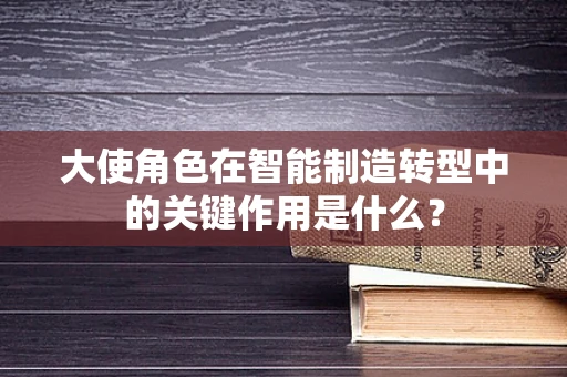 大使角色在智能制造转型中的关键作用是什么？