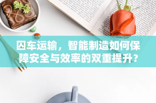 囚车运输，智能制造如何保障安全与效率的双重提升？