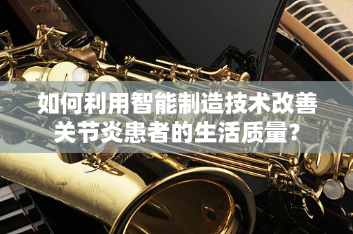 如何利用智能制造技术改善关节炎患者的生活质量？