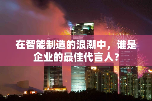 在智能制造的浪潮中，谁是企业的最佳代言人？