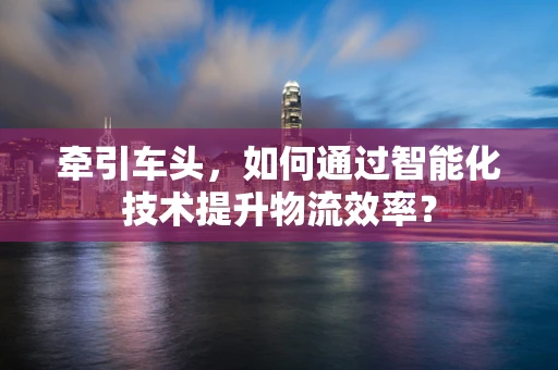 牵引车头，如何通过智能化技术提升物流效率？