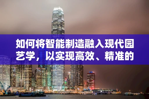 如何将智能制造融入现代园艺学，以实现高效、精准的园艺生产？