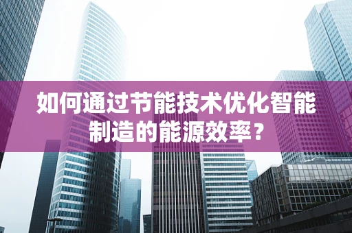 如何通过节能技术优化智能制造的能源效率？