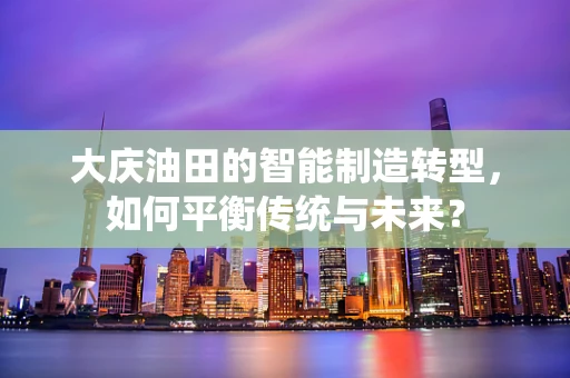 大庆油田的智能制造转型，如何平衡传统与未来？