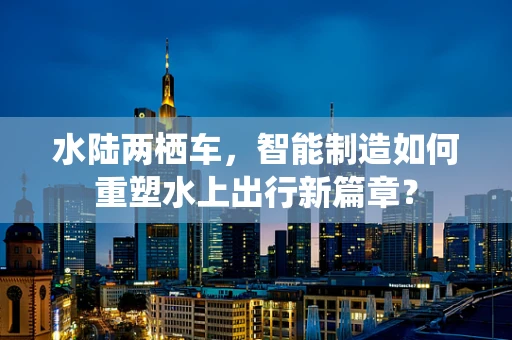 水陆两栖车，智能制造如何重塑水上出行新篇章？