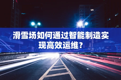滑雪场如何通过智能制造实现高效运维？