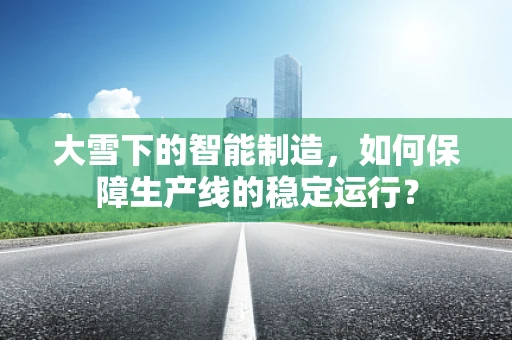 大雪下的智能制造，如何保障生产线的稳定运行？
