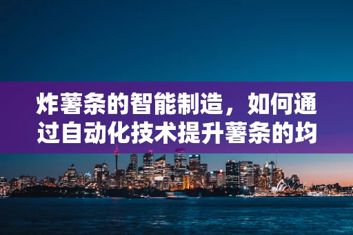 炸薯条的智能制造，如何通过自动化技术提升薯条的均匀度与口感？