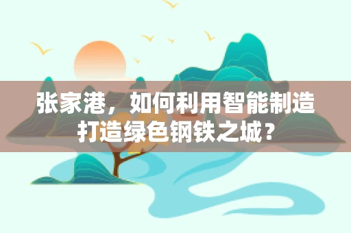 张家港，如何利用智能制造打造绿色钢铁之城？