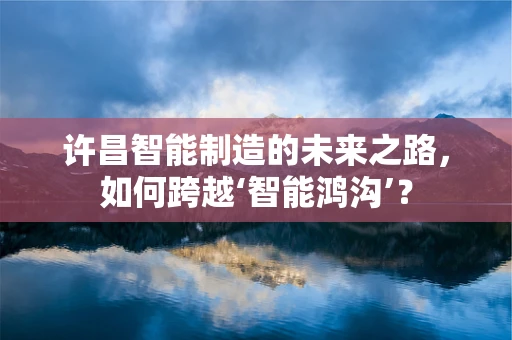 许昌智能制造的未来之路，如何跨越‘智能鸿沟’？