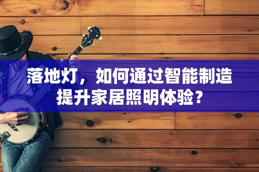 落地灯，如何通过智能制造提升家居照明体验？