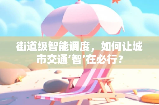 街道级智能调度，如何让城市交通‘智’在必行？