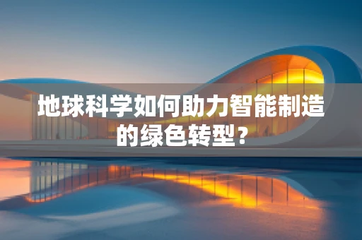 地球科学如何助力智能制造的绿色转型？