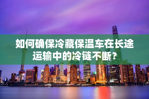 如何确保冷藏保温车在长途运输中的冷链不断？