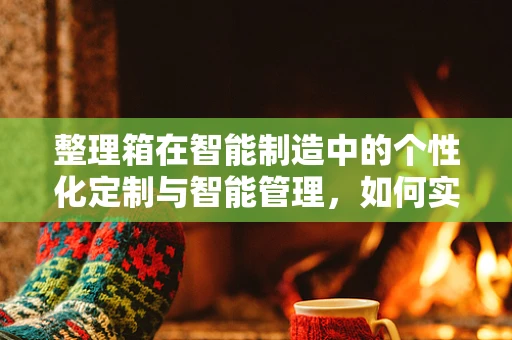 整理箱在智能制造中的个性化定制与智能管理，如何实现？