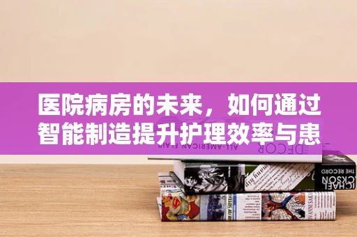 医院病房的未来，如何通过智能制造提升护理效率与患者安全？