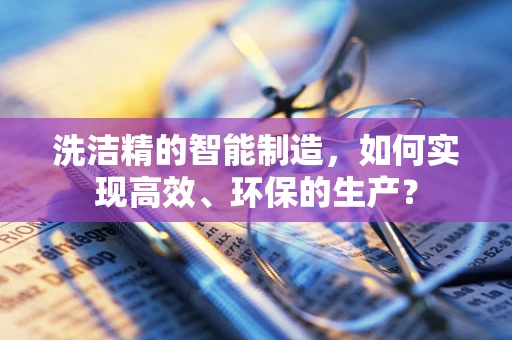 洗洁精的智能制造，如何实现高效、环保的生产？