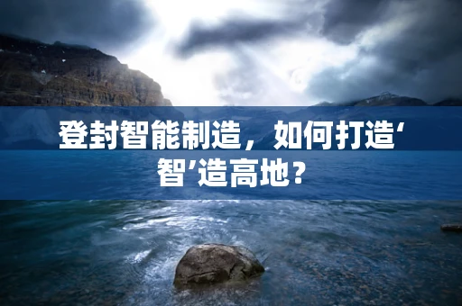 登封智能制造，如何打造‘智’造高地？