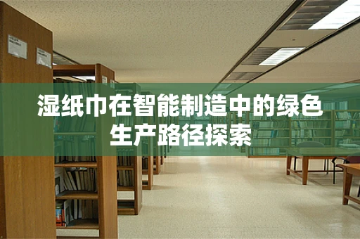 湿纸巾在智能制造中的绿色生产路径探索