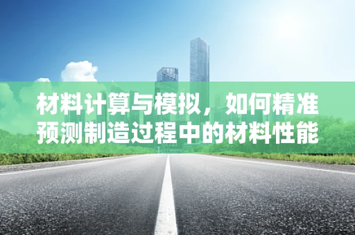 材料计算与模拟，如何精准预测制造过程中的材料性能？