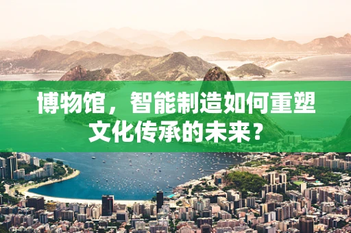 博物馆，智能制造如何重塑文化传承的未来？