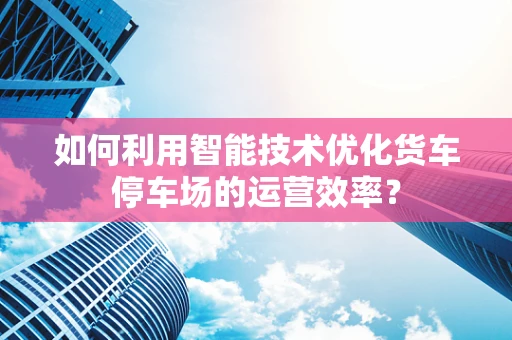 如何利用智能技术优化货车停车场的运营效率？