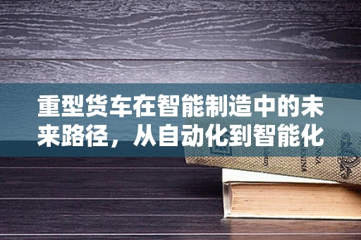 重型货车在智能制造中的未来路径，从自动化到智能化