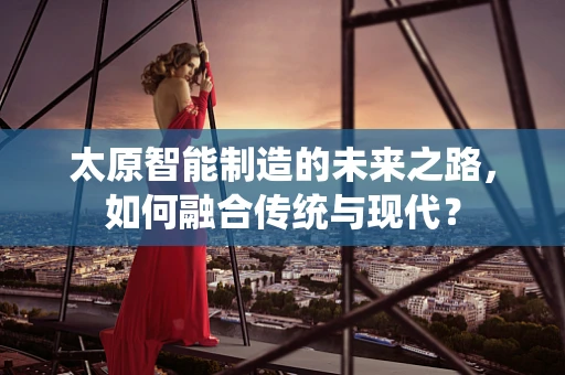 太原智能制造的未来之路，如何融合传统与现代？