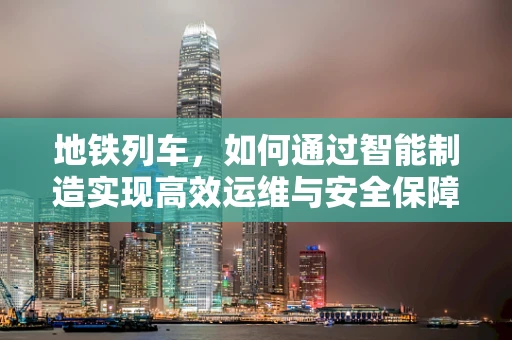 地铁列车，如何通过智能制造实现高效运维与安全保障？
