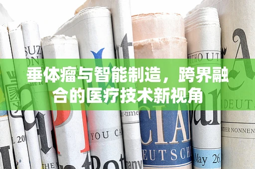 垂体瘤与智能制造，跨界融合的医疗技术新视角