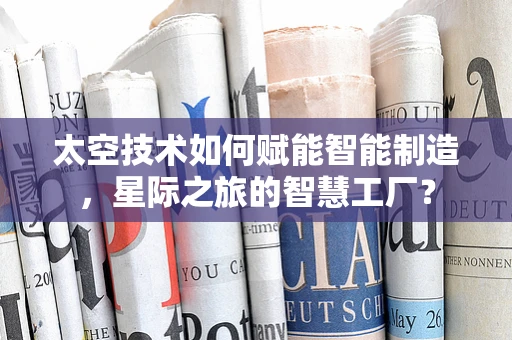 太空技术如何赋能智能制造，星际之旅的智慧工厂？