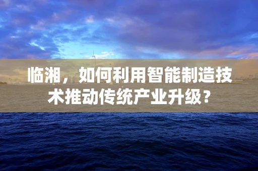 临湘，如何利用智能制造技术推动传统产业升级？