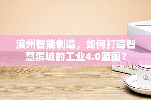 滨州智能制造，如何打造智慧滨城的工业4.0蓝图？