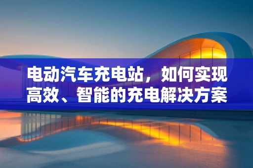 电动汽车充电站，如何实现高效、智能的充电解决方案？