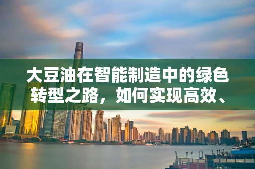 大豆油在智能制造中的绿色转型之路，如何实现高效、可持续的加工？