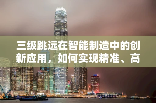 三级跳远在智能制造中的创新应用，如何实现精准、高效与智能的飞跃？