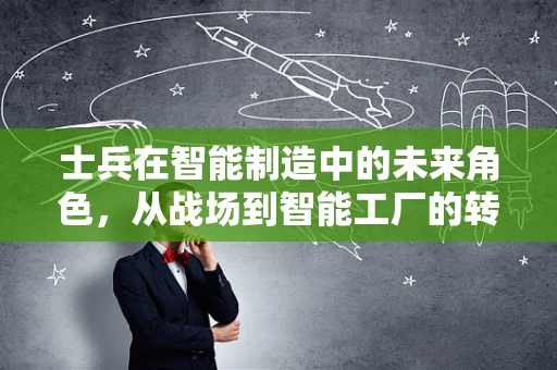 士兵在智能制造中的未来角色，从战场到智能工厂的转型