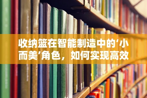 收纳篮在智能制造中的‘小而美’角色，如何实现高效定制化生产？