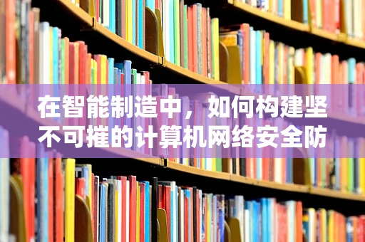 在智能制造中，如何构建坚不可摧的计算机网络安全防线？