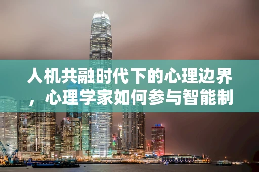 人机共融时代下的心理边界，心理学家如何参与智能制造的‘心’思考？