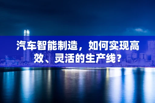 汽车智能制造，如何实现高效、灵活的生产线？
