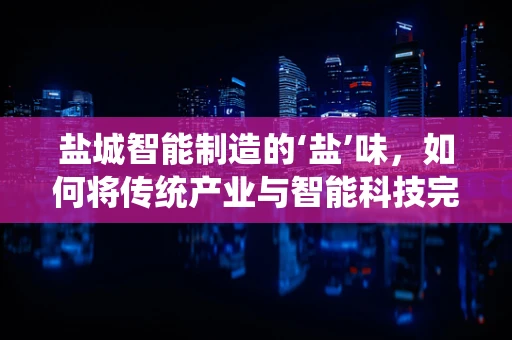 盐城智能制造的‘盐’味，如何将传统产业与智能科技完美融合？