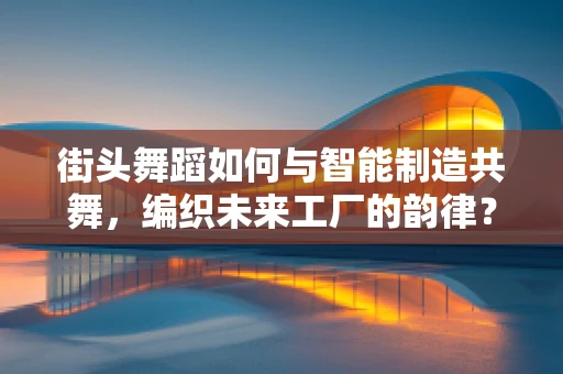 街头舞蹈如何与智能制造共舞，编织未来工厂的韵律？