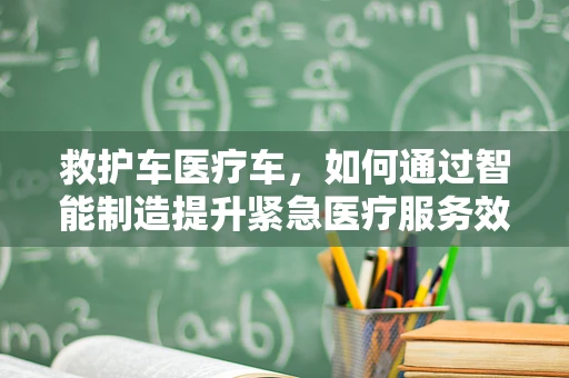 救护车医疗车，如何通过智能制造提升紧急医疗服务效率？