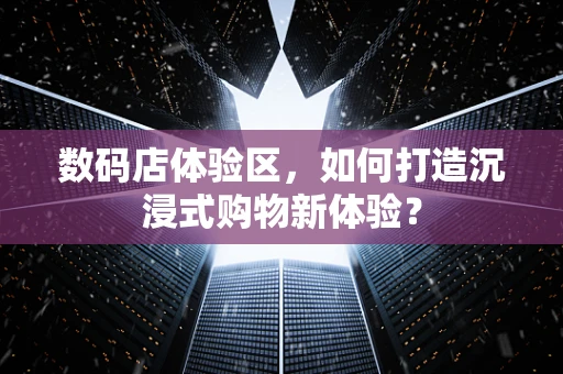 数码店体验区，如何打造沉浸式购物新体验？
